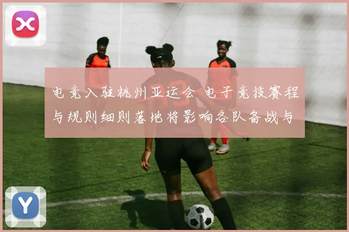 电竞入驻杭州亚运会 电子竞技赛程与规则细则落地将影响各队备战与观赛