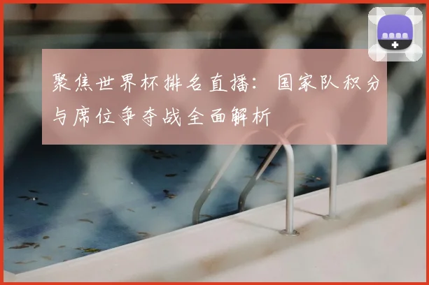 聚焦世界杯排名直播：国家队积分与席位争夺战全面解析