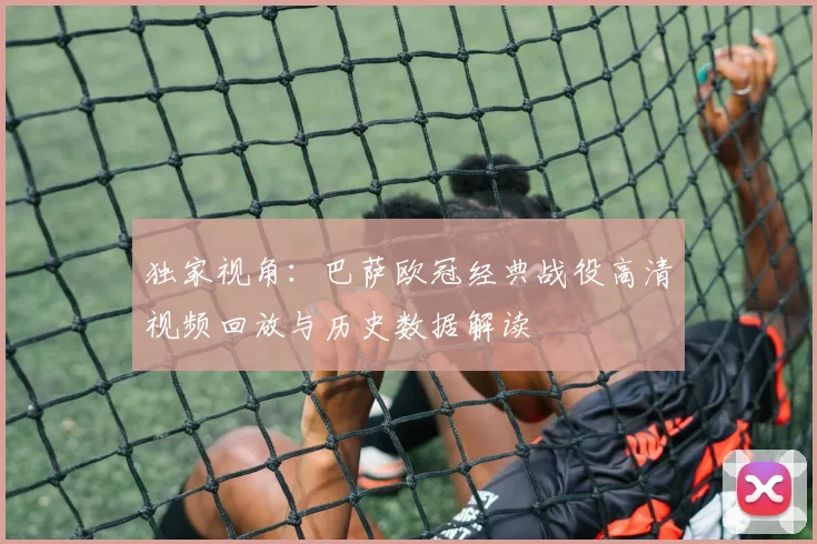 独家视角：巴萨欧冠经典战役高清视频回放与历史数据解读