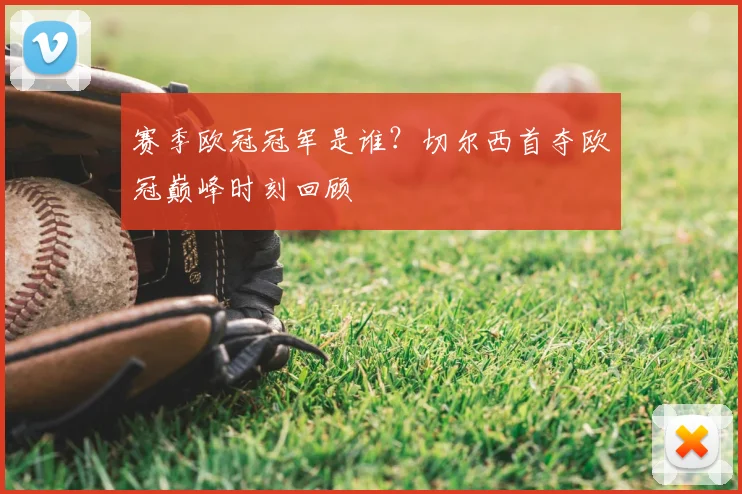 赛季欧冠冠军是谁？切尔西首夺欧冠巅峰时刻回顾