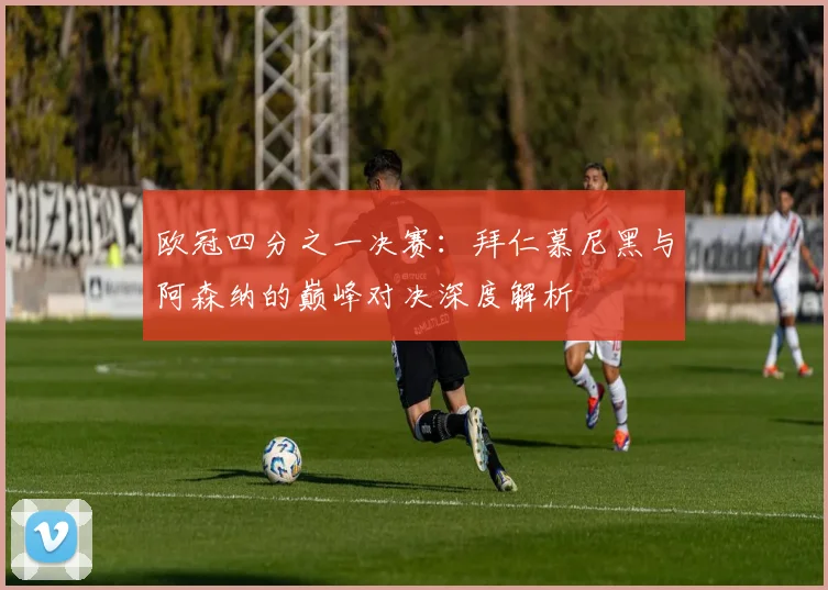 欧冠四分之一决赛：拜仁慕尼黑与阿森纳的巅峰对决深度解析