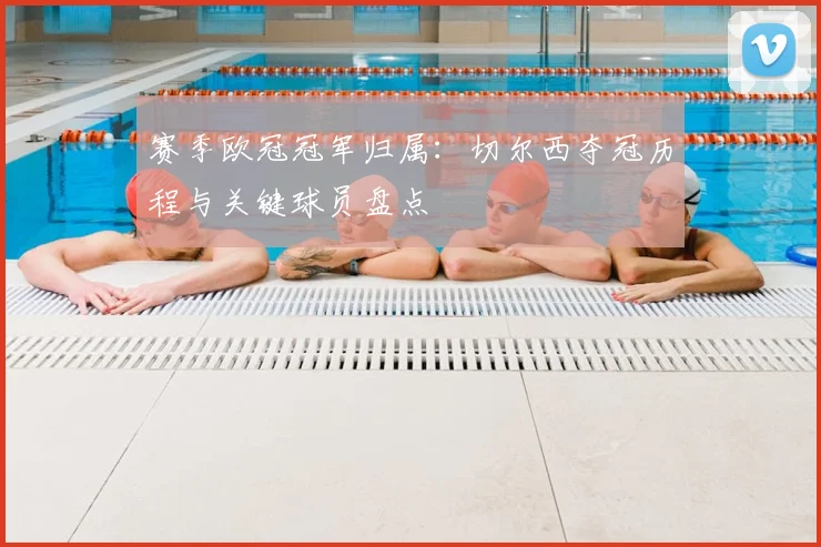 赛季欧冠冠军归属：切尔西夺冠历程与关键球员盘点