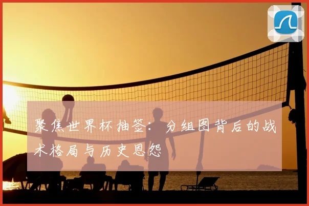 聚焦世界杯抽签：分组图背后的战术格局与历史恩怨