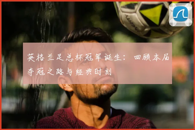 英格兰足总杯冠军诞生：回顾本届夺冠之路与经典时刻