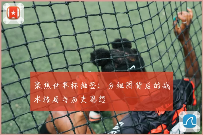 聚焦世界杯抽签：分组图背后的战术格局与历史恩怨