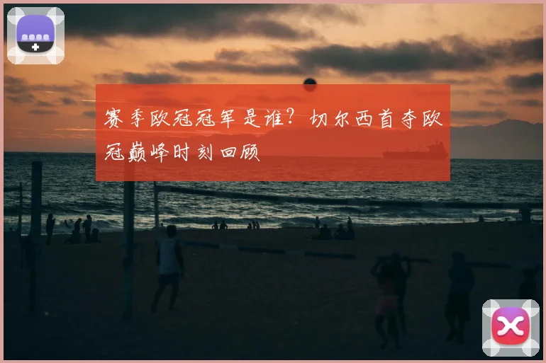 赛季欧冠冠军是谁？切尔西首夺欧冠巅峰时刻回顾